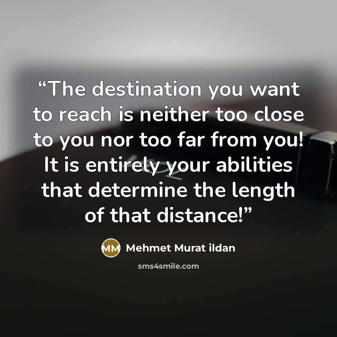 “The destination you want to reach is neither too close to you nor too far from you! It is entirely your abilities that determine the length of that distance!” quote by Mehmet Murat ildan