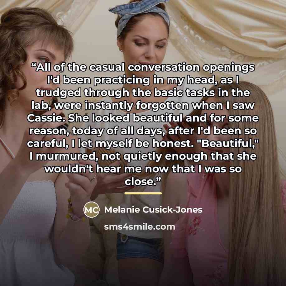 “All of the casual conversation openings I'd been practicing in my head, as I trudged through the basic tasks in the lab, were instantly forgotten when I saw Cassie. She looked beautiful and for some reason, today of all days, after I'd been so careful, I let myself be honest. "Beautiful," I…” quote by Melanie Cusick-Jones