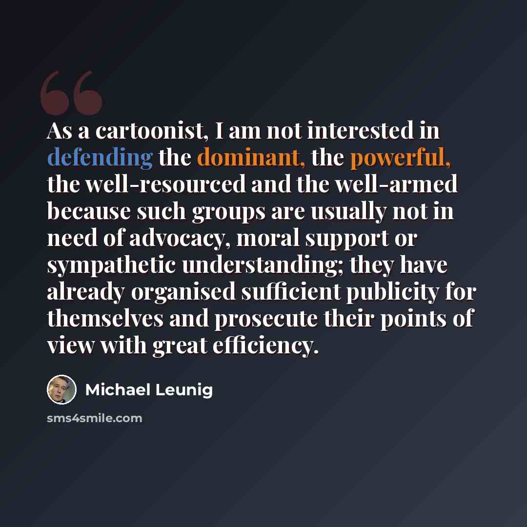 “As a cartoonist, I am not interested in defending the dominant, the powerful, the well-resourced and the well-armed because such groups are usually not in need of advocacy, moral support or sympathetic understanding; they have already organised sufficient publicity for themselves and prosecute…” quote by Michael Leunig
