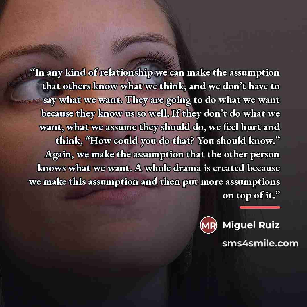 “In any kind of relationship we can make the assumption that others know what we think, and we don’t have to say what we want. They are going to do what we want because they know us so well. If they don’t do what we want, what we assume they should do, we feel hurt and think, “How could you do…” quote by Miguel Ruiz
