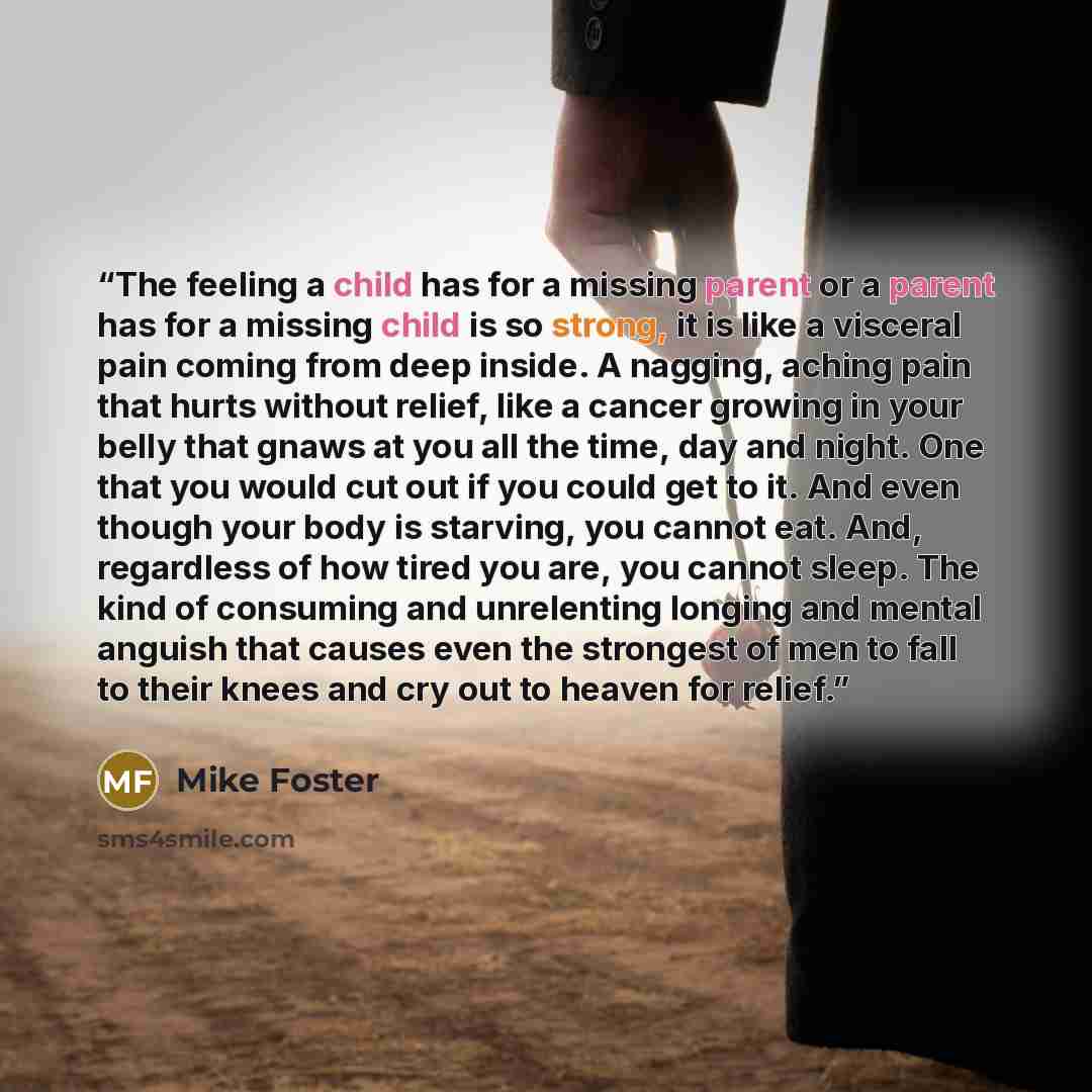 “The feeling a child has for a missing parent or a parent has for a missing child is so strong, it is like a visceral pain coming from deep inside. A nagging, aching pain that hurts without relief, like a cancer growing in your belly that gnaws at you all the time, day and night. One that you would…” quote by Mike Foster