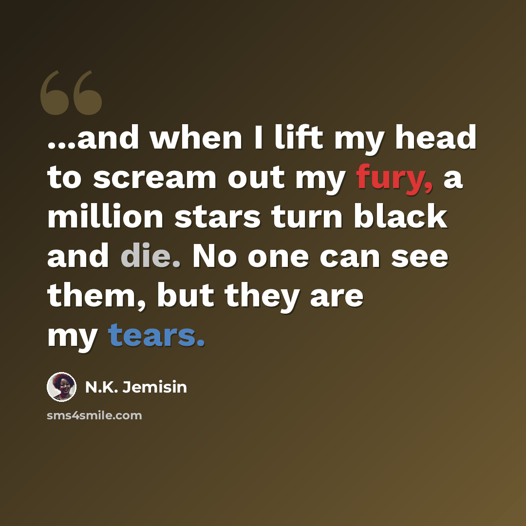 “...and when I lift my head to scream out my fury, a million stars turn black and die. No one can see them, but they are my tears.” quote by N.K. Jemisin