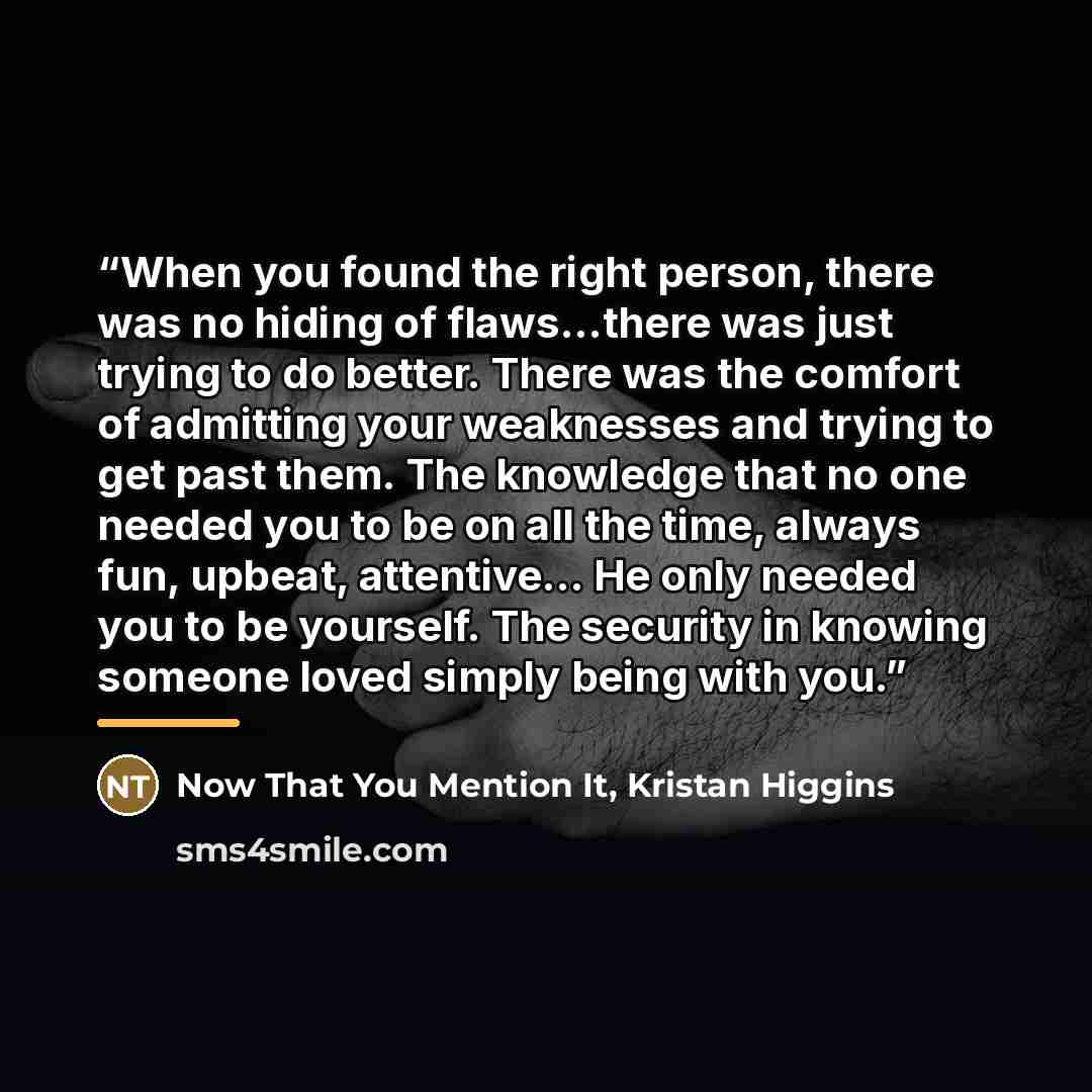“When you found the right person, there was no hiding of flaws...there was just trying to do better. There was the comfort of admitting your weaknesses and trying to get past them. The knowledge that no one needed you to be on all the time, always fun, upbeat, attentive... He only needed you to be…” quote by Kristan Higgins Now That You Mention It