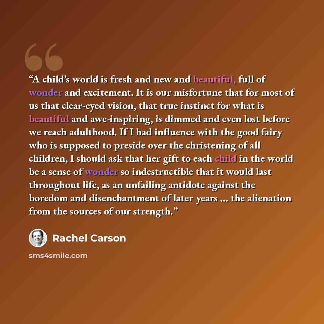 “A child’s world is fresh and new and beautiful, full of wonder and excitement. It is our misfortune that for most of us that clear-eyed vision, that true instinct for what is beautiful and awe-inspiring, is dimmed and even lost before we reach adulthood. If I had influence with the good fairy who…” quote by Rachel Carson