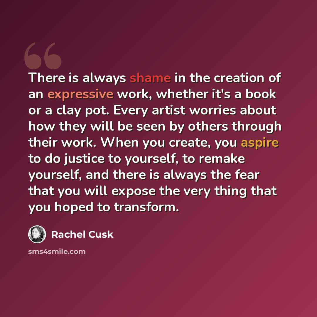 “There is always shame in the creation of an expressive work, whether it's a book or a clay pot. Every artist worries about how they will be seen by others through their work. When you create, you aspire to do justice to yourself, to remake yourself, and there is always the fear that you will…” quote by Rachel Cusk