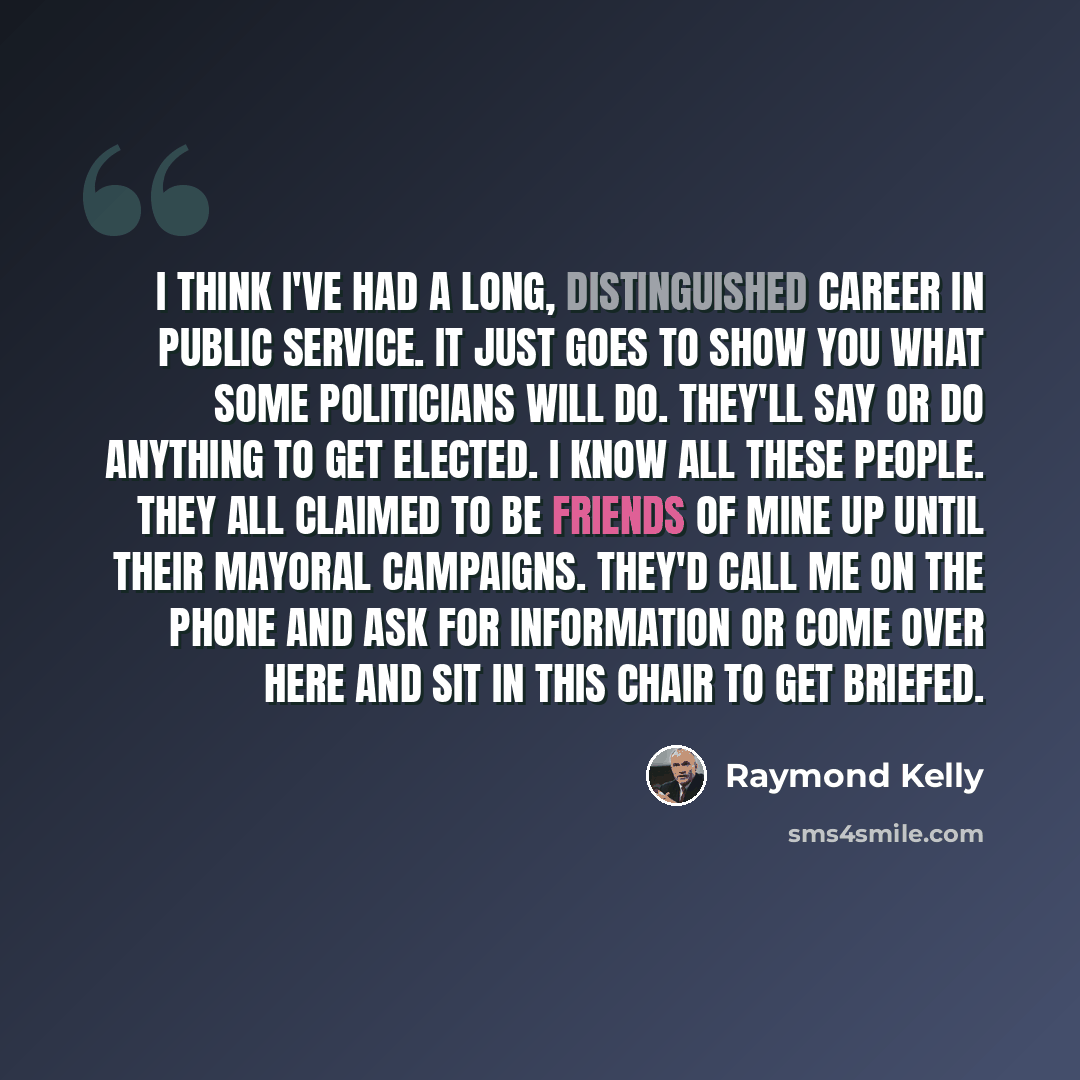 “I think I've had a long, distinguished career in public service. It just goes to show you what some politicians will do. They'll say or do anything to get elected. I know all these people. They all claimed to be friends of mine up until their mayoral campaigns. They'd call me on the phone and ask…” quote by Raymond Kelly