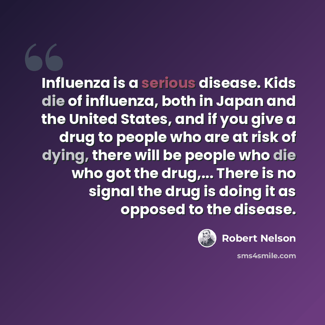 “Influenza is a serious disease. Kids die of influenza, both in Japan and the United States, and if you give a drug to people who are at risk of dying, there will be people who die who got the drug,... There is no signal the drug is doing it as opposed to the disease.” quote by Robert Nelson