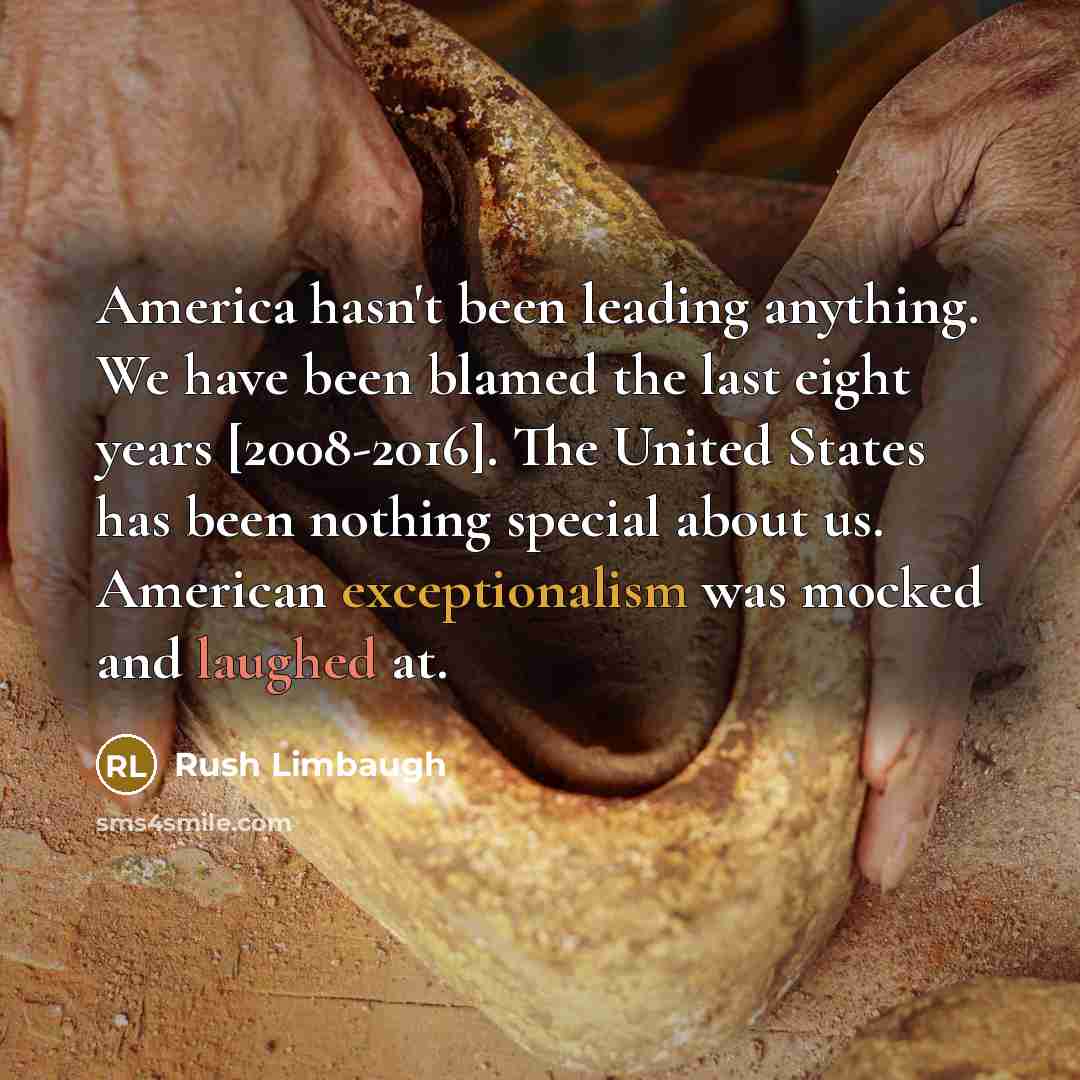 “America hasn't been leading anything. We have been blamed the last eight years [2008-2016]. The United States has been nothing special about us. American exceptionalism was mocked and laughed at.” quote by Rush Limbaugh