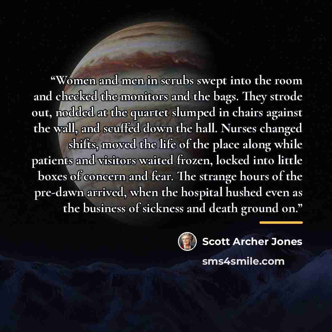 “Women and men in scrubs swept into the room and checked the monitors and the bags. They strode out, nodded at the quartet slumped in chairs against the wall, and scuffed down the hall. Nurses changed shifts, moved the life of the place along while patients and visitors waited frozen, locked into…” quote by Scott Archer Jones