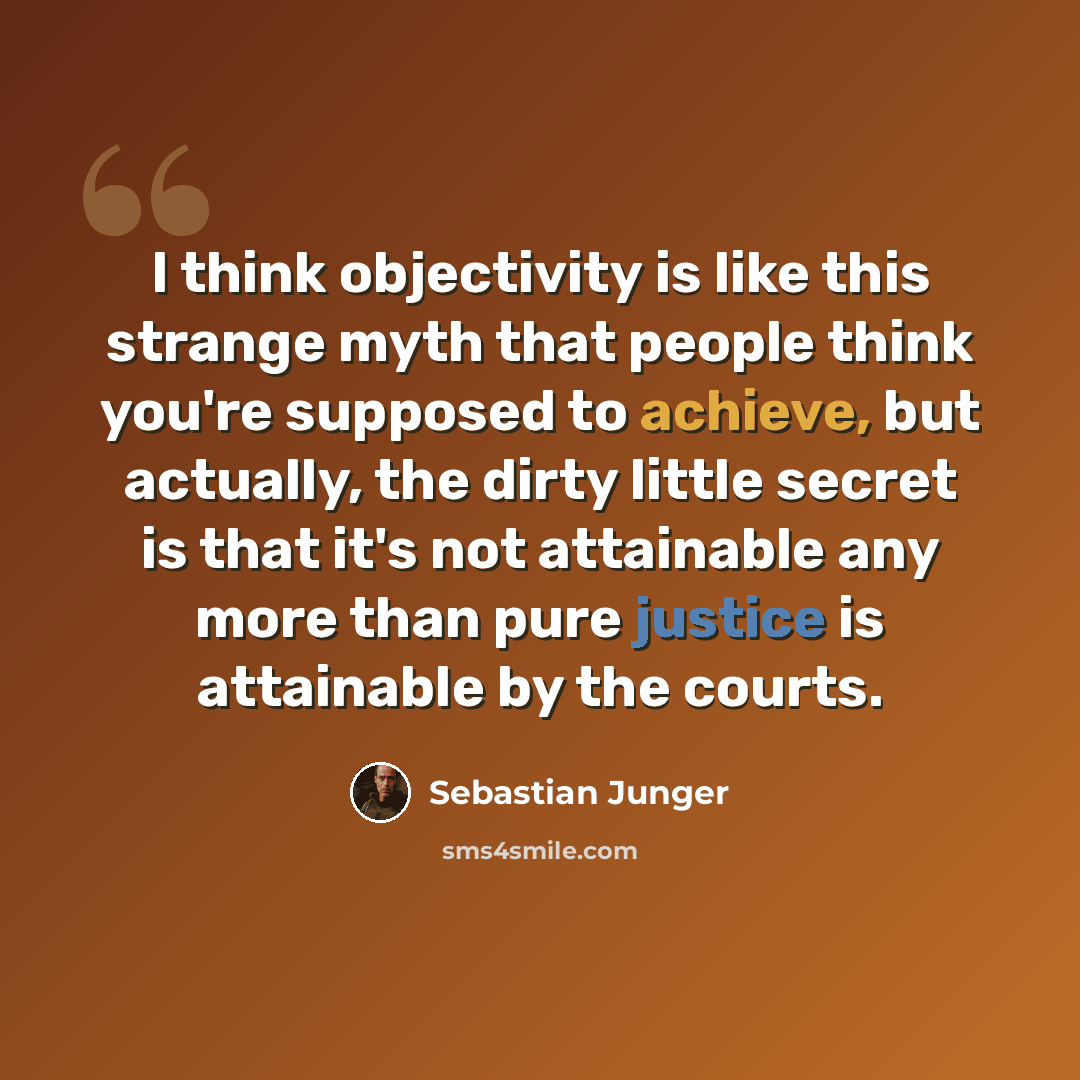“I think objectivity is like this strange myth that people think you're supposed to achieve, but actually, the dirty little secret is that it's not attainable any more than pure justice is attainable by the courts.” quote by Sebastian Junger
