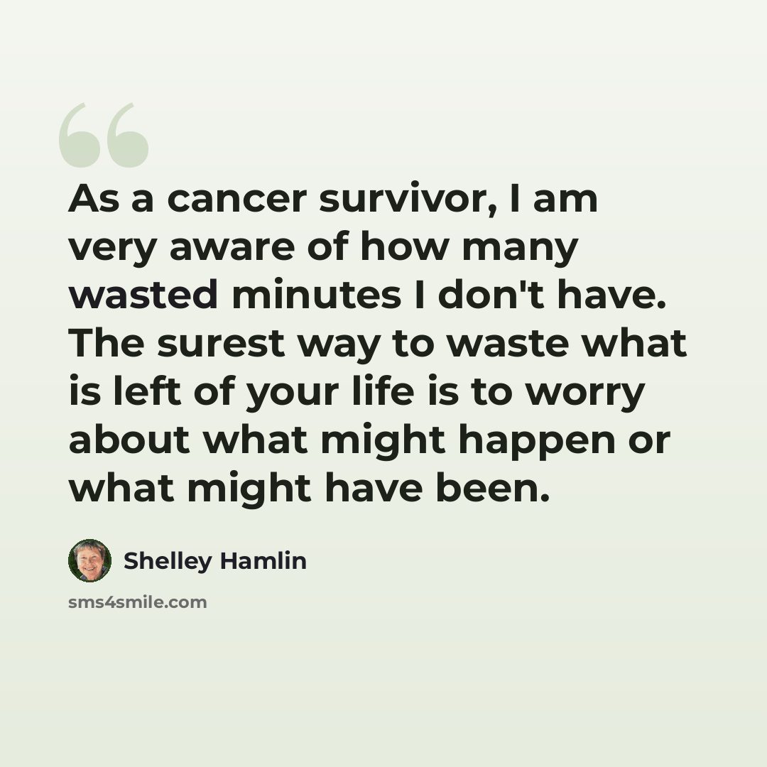 “As a cancer survivor, I am very aware of how many wasted minutes I don't have. The surest way to waste what is left of your life is to worry about what might happen or what might have been.” quote by Shelley Hamlin
