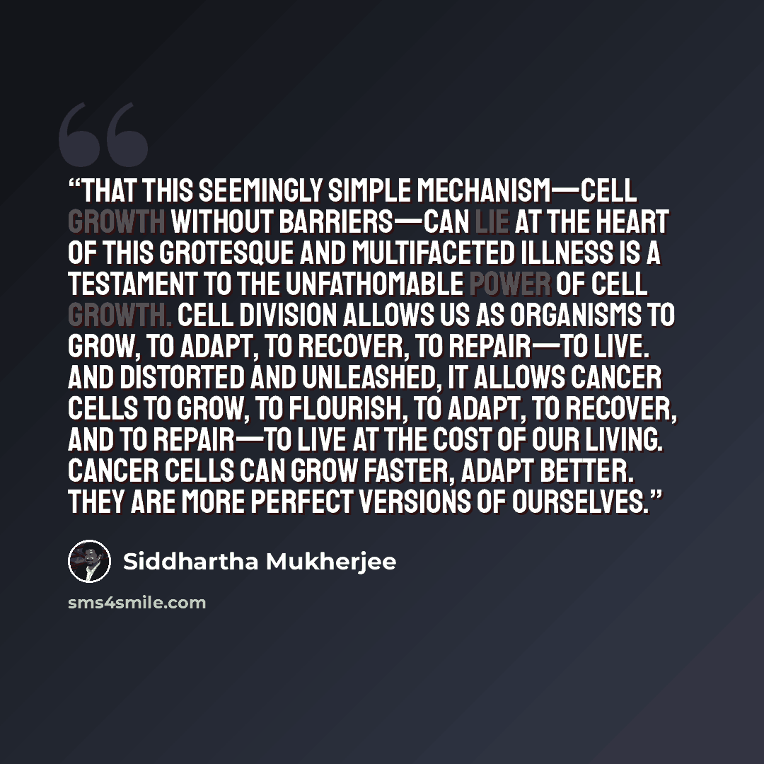 “That this seemingly simple mechanism—cell growth without barriers—can lie at the heart of this grotesque and multifaceted illness is a testament to the unfathomable power of cell growth. Cell division allows us as organisms to grow, to adapt, to recover, to repair—to live. And distorted and…” quote by Siddhartha Mukherjee