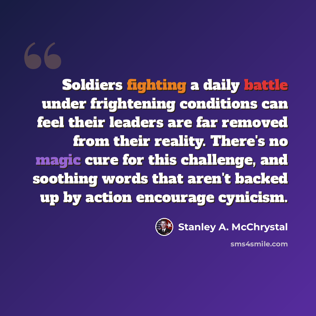“Soldiers fighting a daily battle under frightening conditions can feel their leaders are far removed from their reality. There's no magic cure for this challenge, and soothing words that aren't backed up by action encourage cynicism.” quote by Stanley A. McChrystal