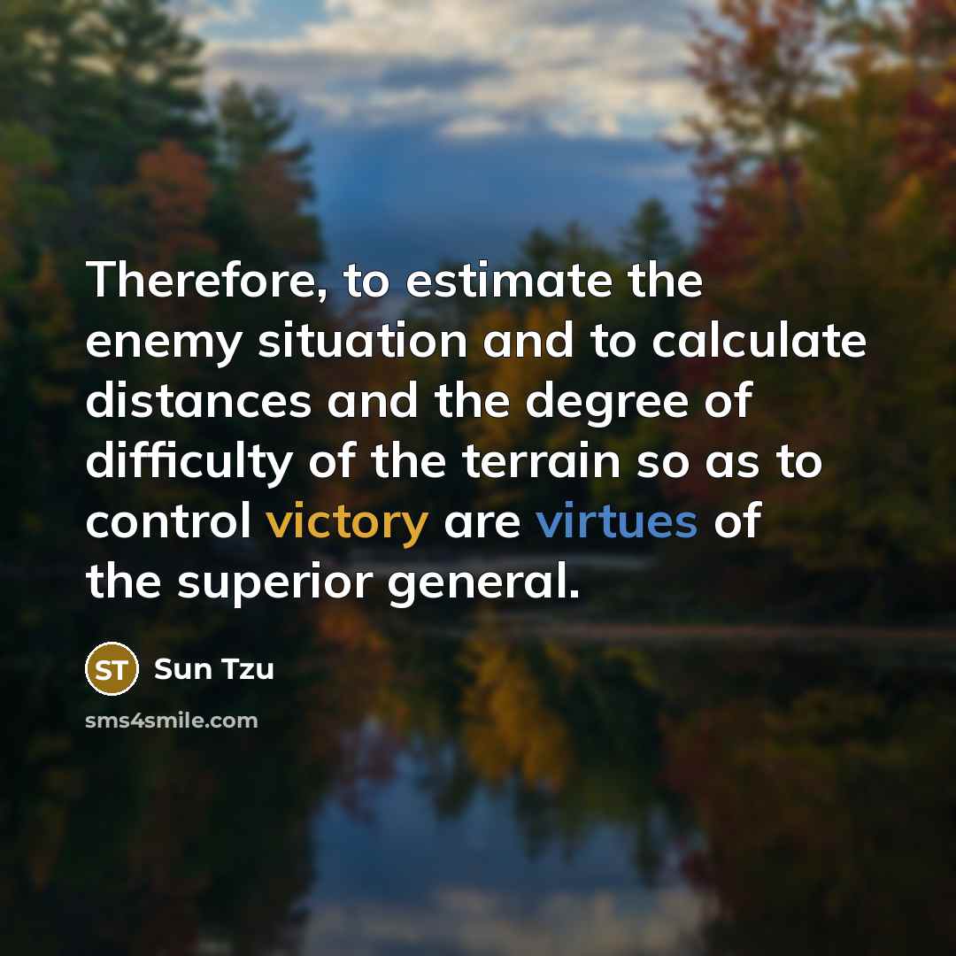 “Therefore, to estimate the enemy situation and to calculate distances and the degree of difficulty of the terrain so as to control victory are virtues of the superior general.” quote by Sun Tzu