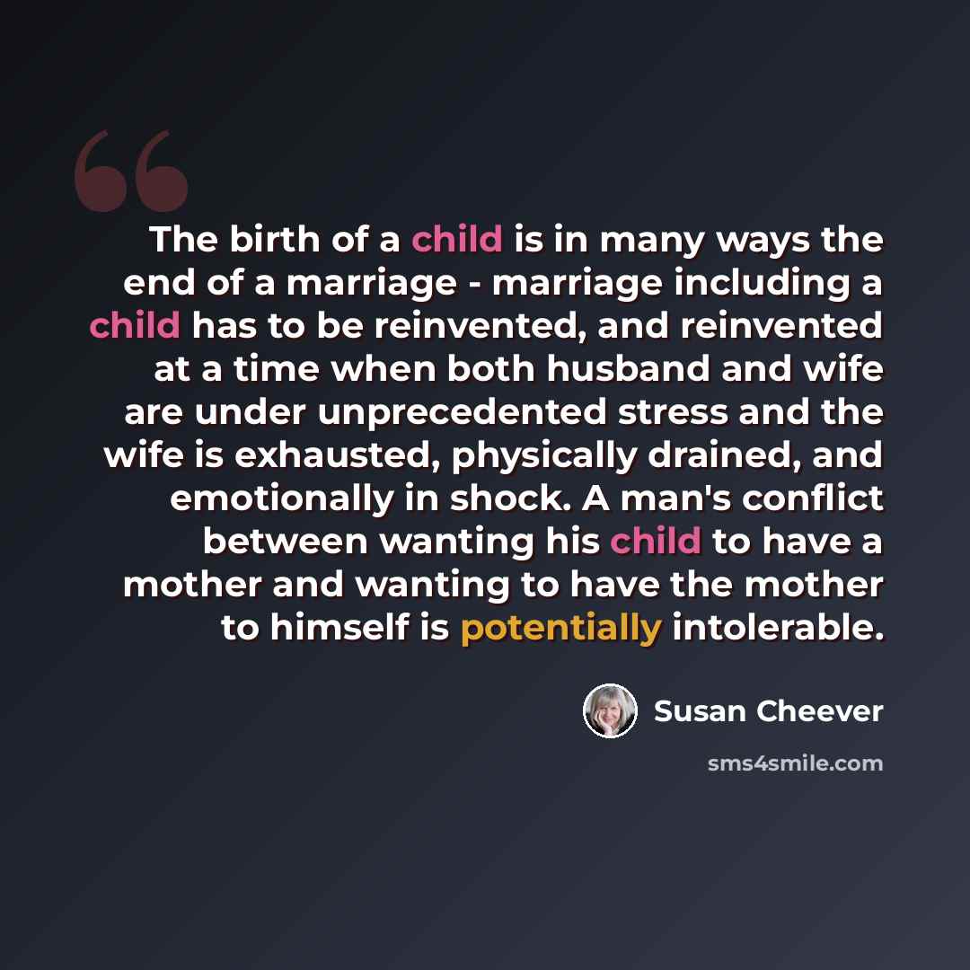 “The birth of a child is in many ways the end of a marriage - marriage including a child has to be reinvented, and reinvented at a time when both husband and wife are under unprecedented stress and the wife is exhausted, physically drained, and emotionally in shock. A man's conflict between wanting…” quote by Susan Cheever