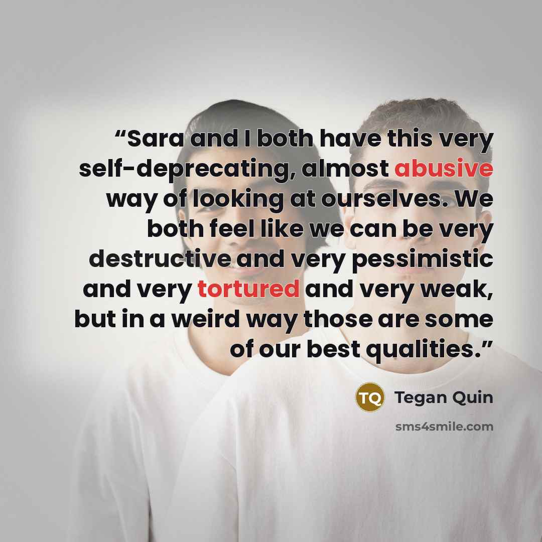 “Sara and I both have this very self-deprecating, almost abusive way of looking at ourselves. We both feel like we can be very destructive and very pessimistic and very tortured and very weak, but in a weird way those are some of our best qualities.” quote by Tegan Quin