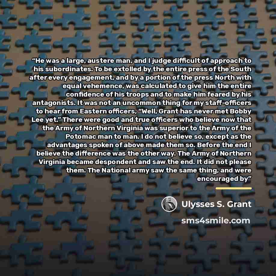 “He was a large, austere man, and I judge difficult of approach to his subordinates. To be extolled by the entire press of the South after every engagement, and by a portion of the press North with equal vehemence, was calculated to give him the entire confidence of his troops and to make him…” quote by Ulysses S. Grant
