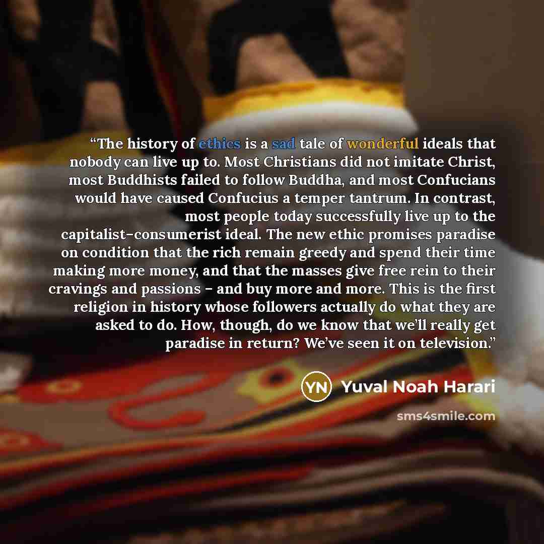 “The history of ethics is a sad tale of wonderful ideals that nobody can live up to. Most Christians did not imitate Christ, most Buddhists failed to follow Buddha, and most Confucians would have caused Confucius a temper tantrum. In contrast, most people today successfully live up to the…” quote by Yuval Noah Harari