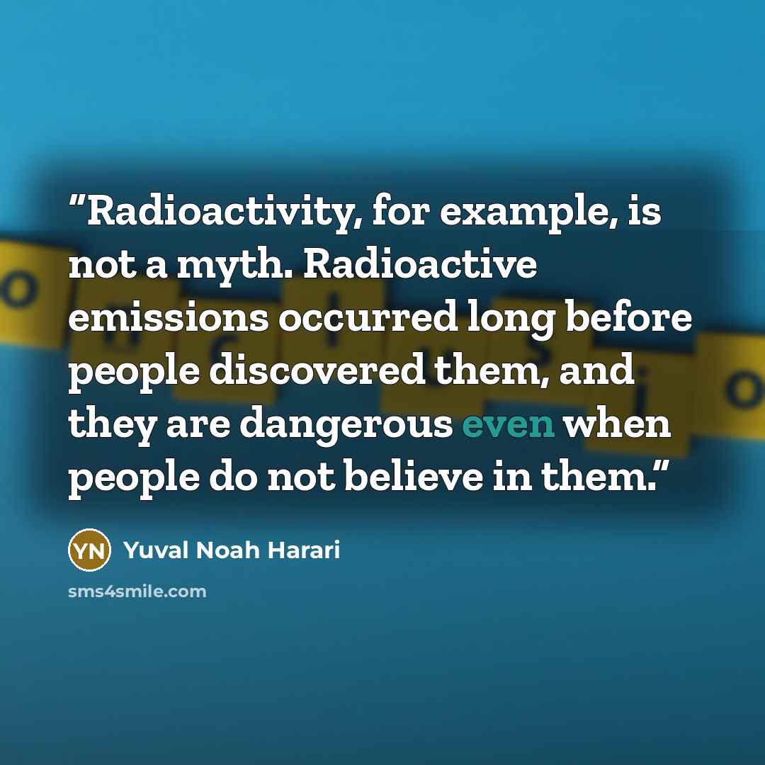“Radioactivity, for example, is not a myth. Radioactive emissions occurred long before people discovered them, and they are dangerous even when people do not believe in them.” quote by Yuval Noah Harari
