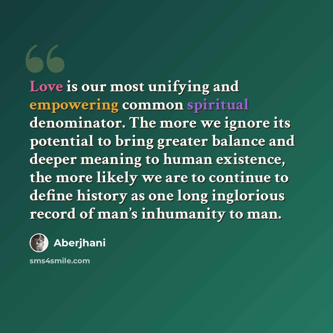 “Love is our most unifying and empowering common spiritual denominator. The more we ignore its potential to bring greater balance and deeper meaning to human existence, the more likely we are to continue to define history as one long inglorious record of man’s inhumanity to man.” quote by Aberjhani