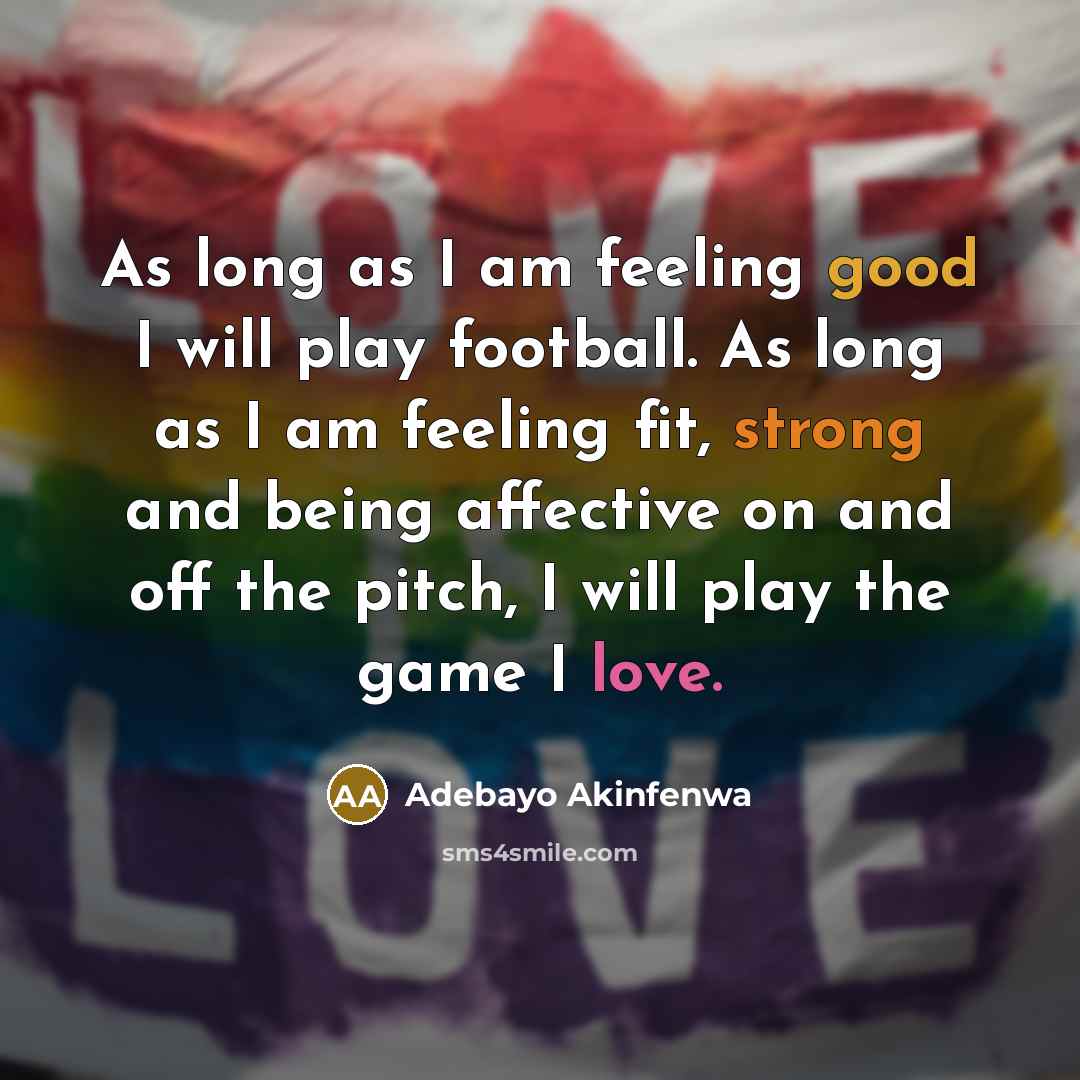 “As long as I am feeling good I will play football. As long as I am feeling fit, strong and being affective on and off the pitch, I will play the game I love.” quote by Adebayo Akinfenwa