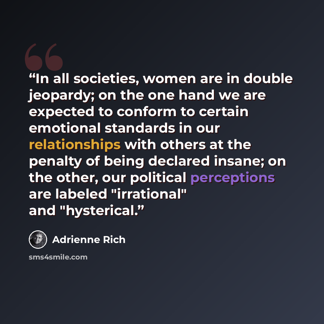 “In all societies, women are in double jeopardy; on the one hand we are expected to conform to certain emotional standards in our relationships with others at the penalty of being declared insane; on the other, our political perceptions are labeled "irrational" and "hysterical.” quote by Adrienne Rich