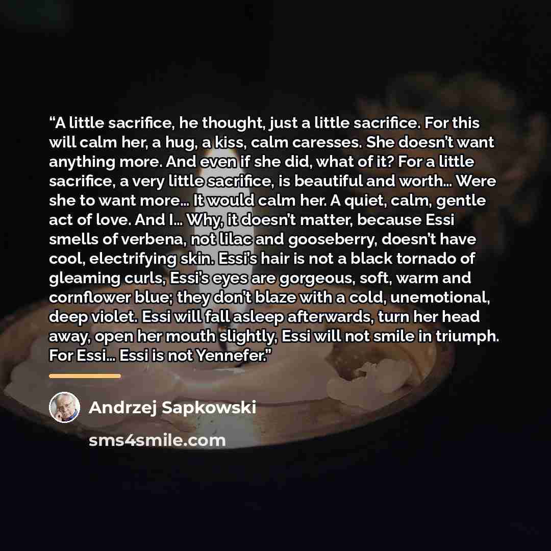 “A little sacrifice, he thought, just a little sacrifice. For this will calm her, a hug, a kiss, calm caresses. She doesn’t want anything more. And even if she did, what of it? For a little sacrifice, a very little sacrifice, is beautiful and worth… Were she to want more… It would calm her. A…” quote by Andrzej Sapkowski