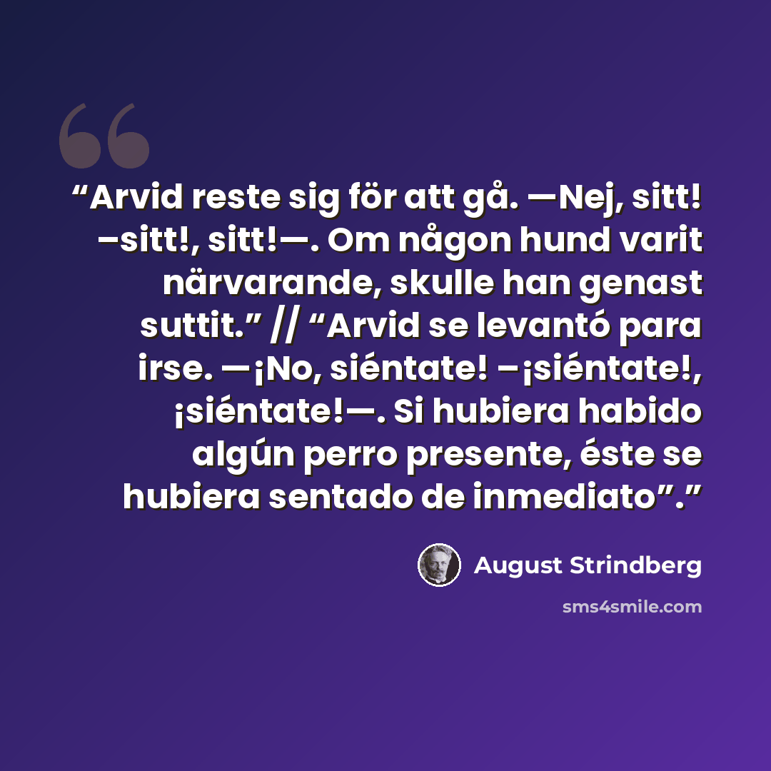 “Arvid reste sig för att gå. —Nej, sitt! –sitt!, sitt!—. Om någon hund varit närvarande, skulle han genast suttit.” // “Arvid se levantó para irse. —¡No, siéntate! –¡siéntate!, ¡siéntate!—. Si hubiera habido algún perro presente, éste se hubiera sentado de inmediato”.” quote by August Strindberg