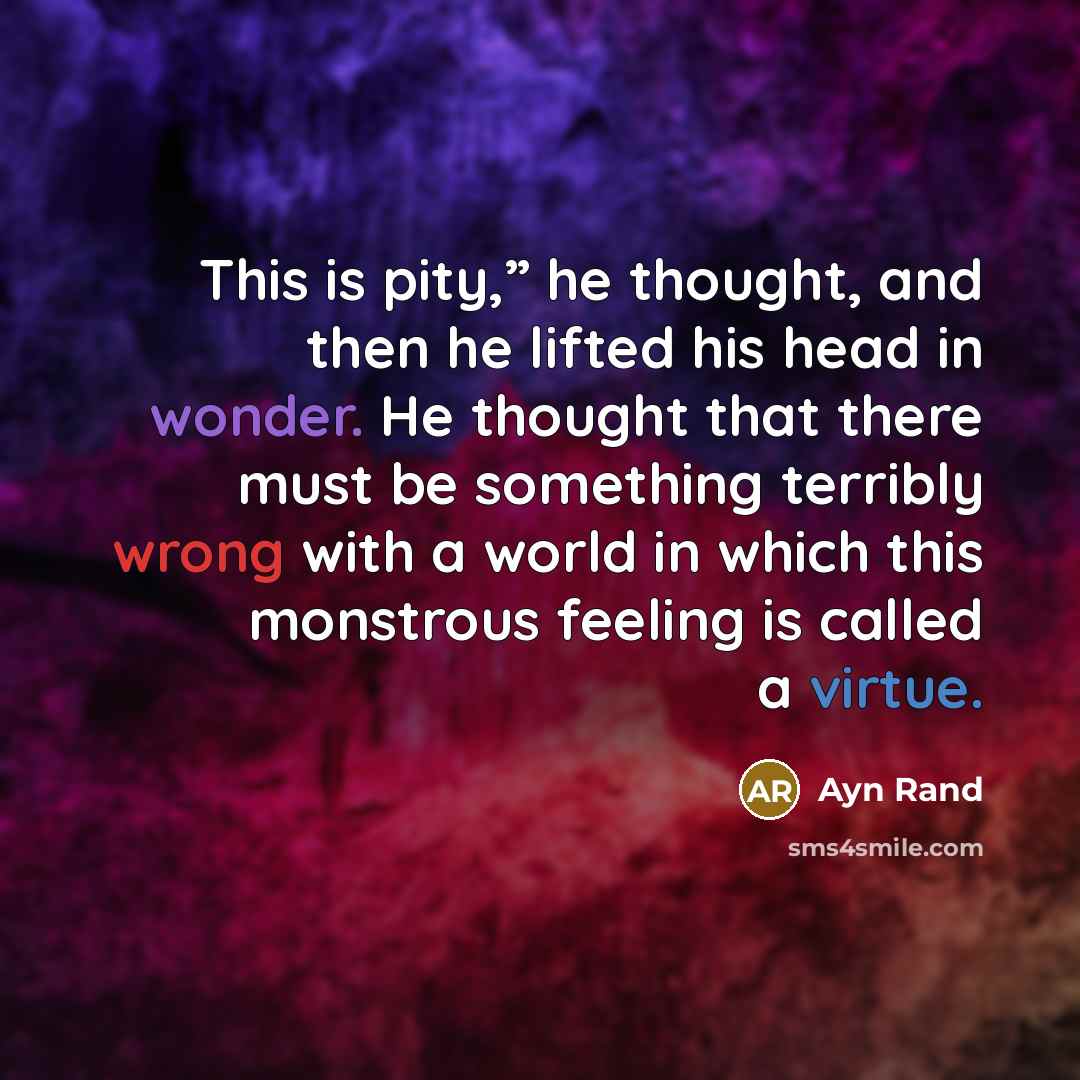 “This is pity,” he thought, and then he lifted his head in wonder. He thought that there must be something terribly wrong with a world in which this monstrous feeling is called a virtue.” quote by Ayn Rand