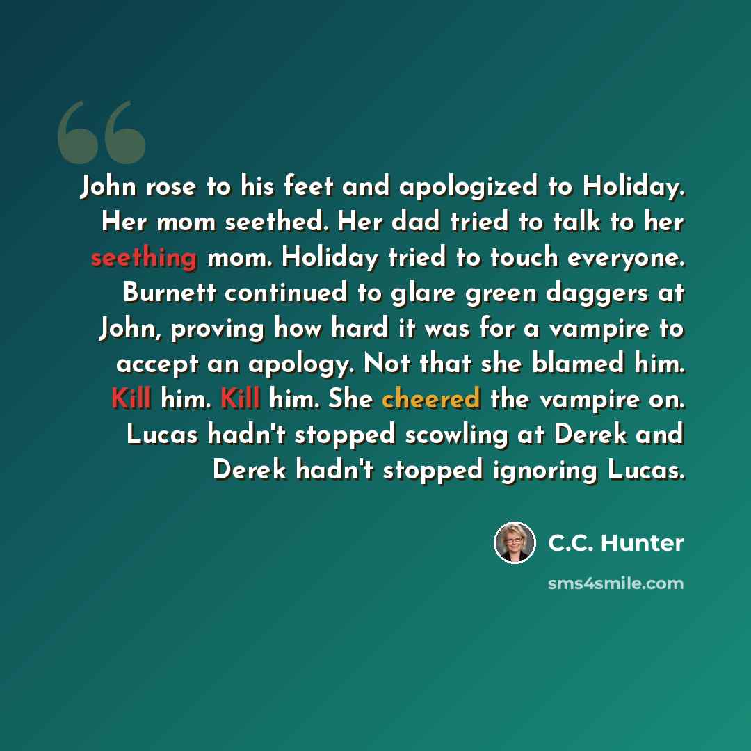“John rose to his feet and apologized to Holiday. Her mom seethed. Her dad tried to talk to her seething mom. Holiday tried to touch everyone. Burnett continued to glare green daggers at John, proving how hard it was for a vampire to accept an apology. Not that she blamed him. Kill him. Kill him…” quote by C.C. Hunter