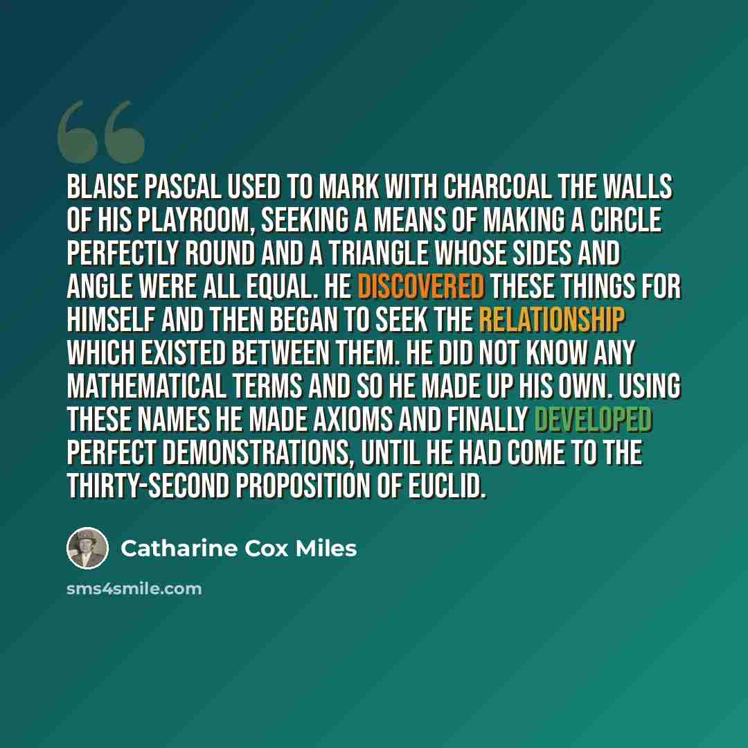 “Blaise Pascal used to mark with charcoal the walls of his playroom, seeking a means of making a circle perfectly round and a triangle whose sides and angle were all equal. He discovered these things for himself and then began to seek the relationship which existed between them. He did not know any…” quote by Catharine Cox Miles