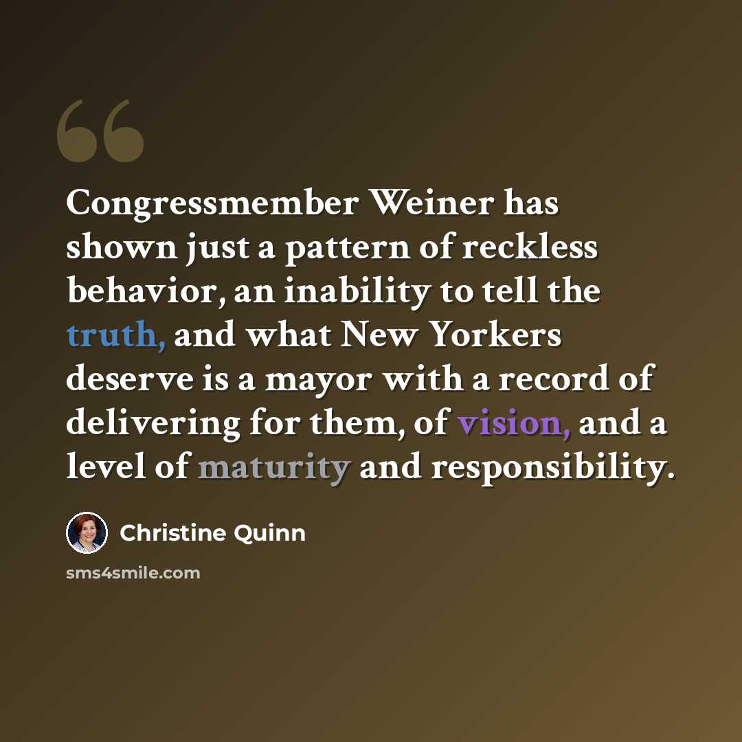 “Congressmember Weiner has shown just a pattern of reckless behavior, an inability to tell the truth, and what New Yorkers deserve is a mayor with a record of delivering for them, of vision, and a level of maturity and responsibility.” quote by Christine Quinn