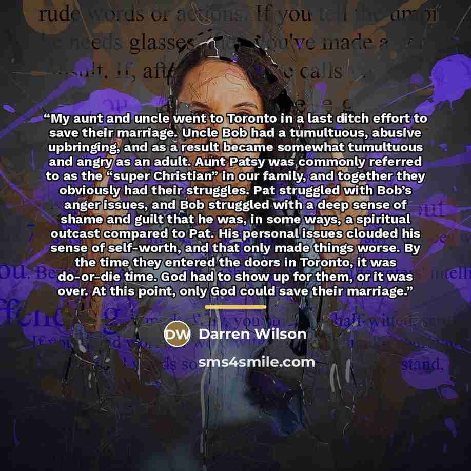 “My aunt and uncle went to Toronto in a last ditch effort to save their marriage. Uncle Bob had a tumultuous, abusive upbringing, and as a result became somewhat tumultuous and angry as an adult. Aunt Patsy was commonly referred to as the “super Christian” in our family, and together they obviously…” quote by Darren Wilson