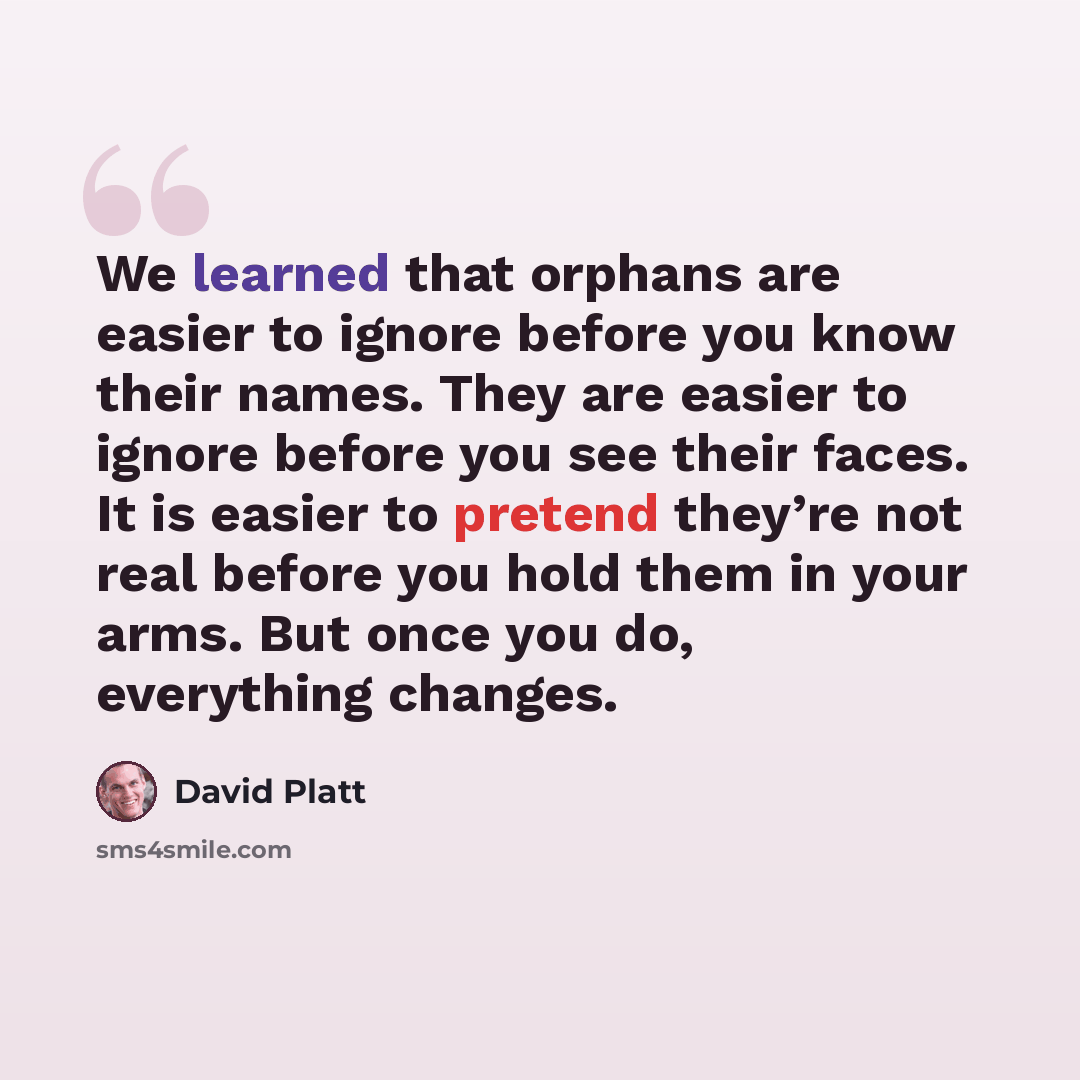 “We learned that orphans are easier to ignore before you know their names. They are easier to ignore before you see their faces. It is easier to pretend they’re not real before you hold them in your arms. But once you do, everything changes.” quote by David Platt