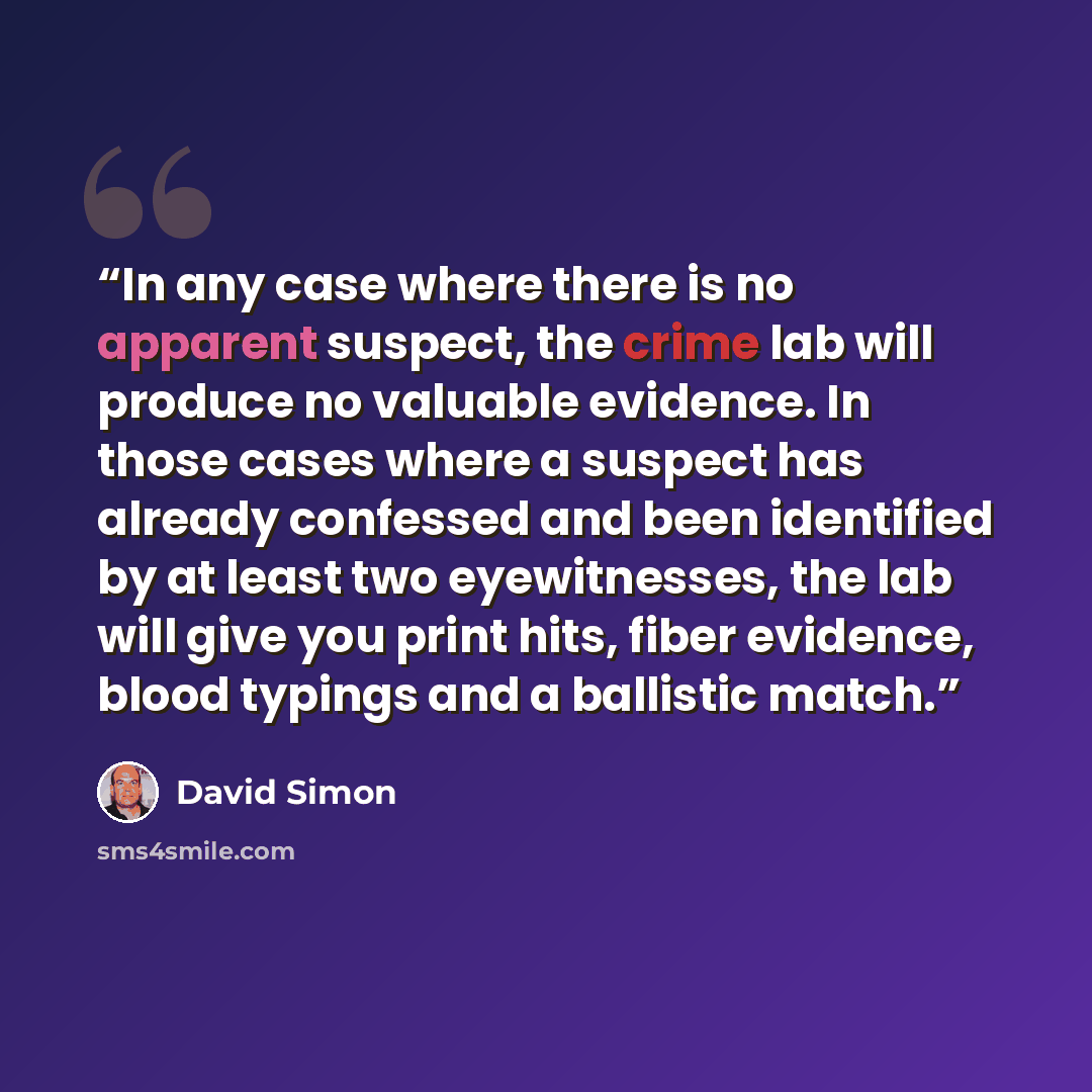 “In any case where there is no apparent suspect, the crime lab will produce no valuable evidence. In those cases where a suspect has already confessed and been identified by at least two eyewitnesses, the lab will give you print hits, fiber evidence, blood typings and a ballistic match.” quote by David Simon