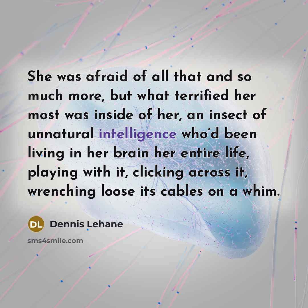 “She was afraid of all that and so much more, but what terrified her most was inside of her, an insect of unnatural intelligence who’d been living in her brain her entire life, playing with it, clicking across it, wrenching loose its cables on a whim.” quote by Dennis Lehane