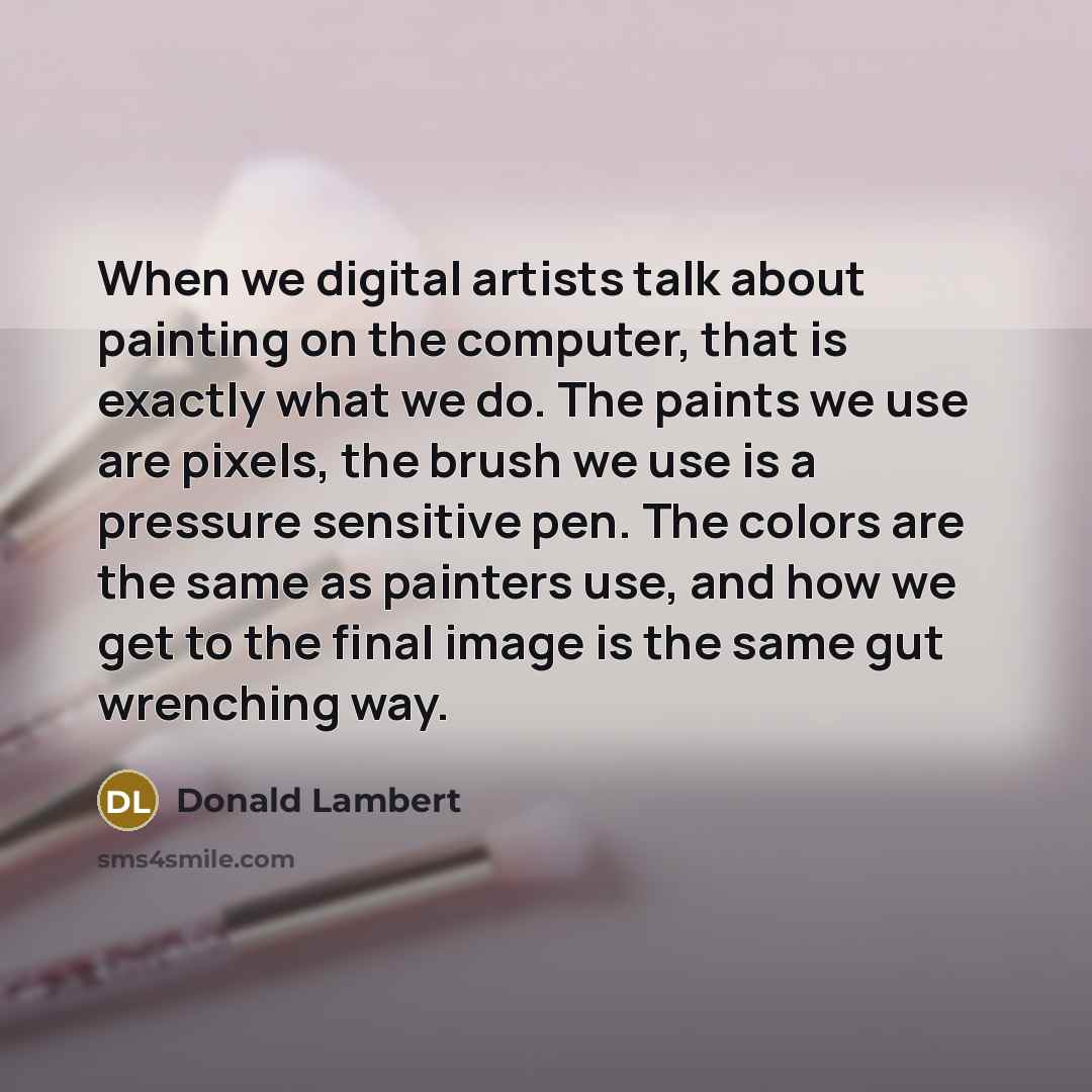 “When we digital artists talk about painting on the computer, that is exactly what we do. The paints we use are pixels, the brush we use is a pressure sensitive pen. The colors are the same as painters use, and how we get to the final image is the same gut wrenching way.” quote by Donald Lambert