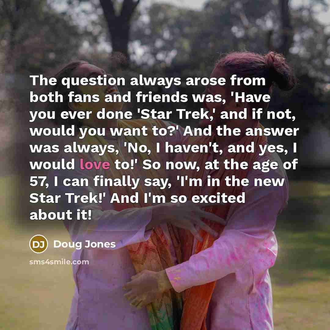 “The question always arose from both fans and friends was, 'Have you ever done 'Star Trek,' and if not, would you want to?' And the answer was always, 'No, I haven't, and yes, I would love to!' So now, at the age of 57, I can finally say, 'I'm in the new Star Trek!' And I'm so excited about it!” quote by Doug Jones