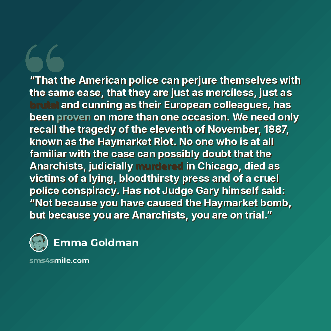 “That the American police can perjure themselves with the same ease, that they are just as merciless, just as brutal and cunning as their European colleagues, has been proven on more than one occasion. We need only recall the tragedy of the eleventh of November, 1887, known as the Haymarket Riot…” quote by Emma Goldman