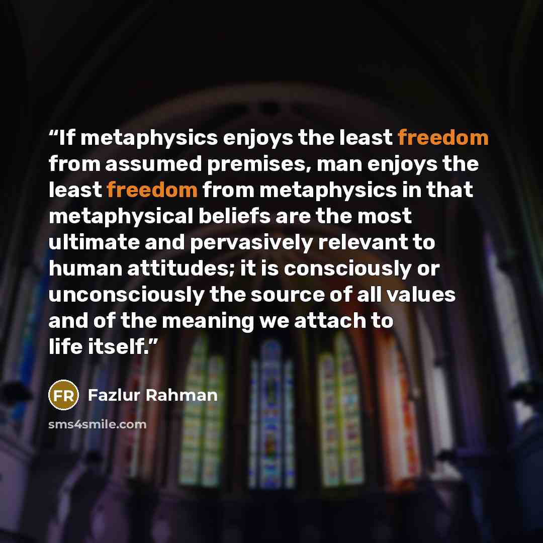 “If metaphysics enjoys the least freedom from assumed premises, man enjoys the least freedom from metaphysics in that metaphysical beliefs are the most ultimate and pervasively relevant to human attitudes; it is consciously or unconsciously the source of all values and of the meaning we attach to…” quote by Fazlur Rahman