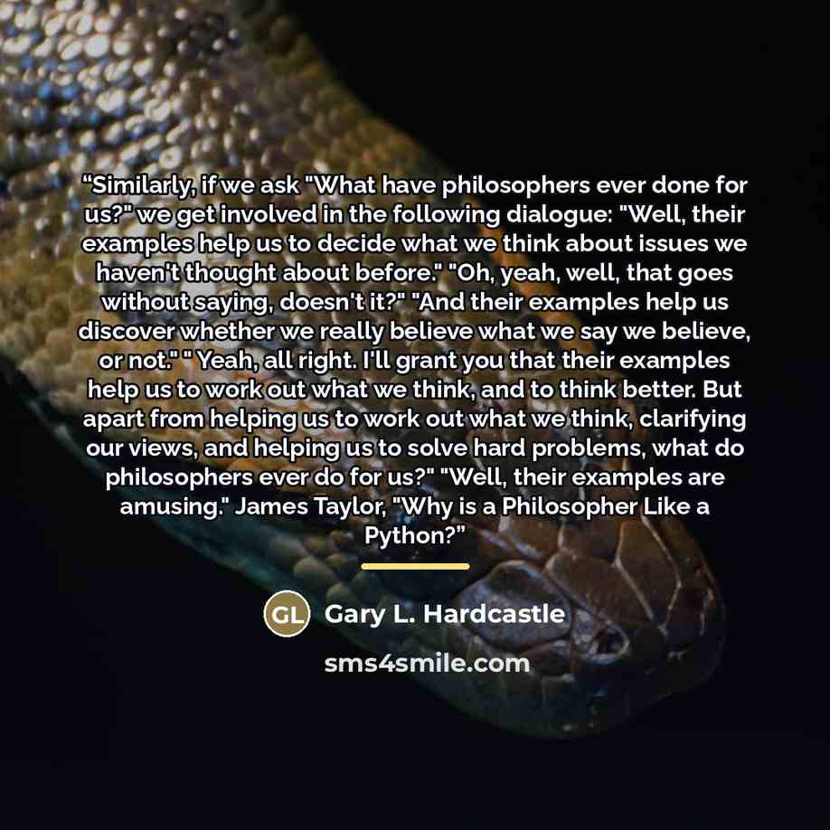 “Similarly, if we ask "What have philosophers ever done for us?" we get involved in the following dialogue: "Well, their examples help us to decide what we think about issues we haven't thought about before." "Oh, yeah, well, that goes without saying, doesn't it?" "And their examples help us…” quote by Gary L. Hardcastle