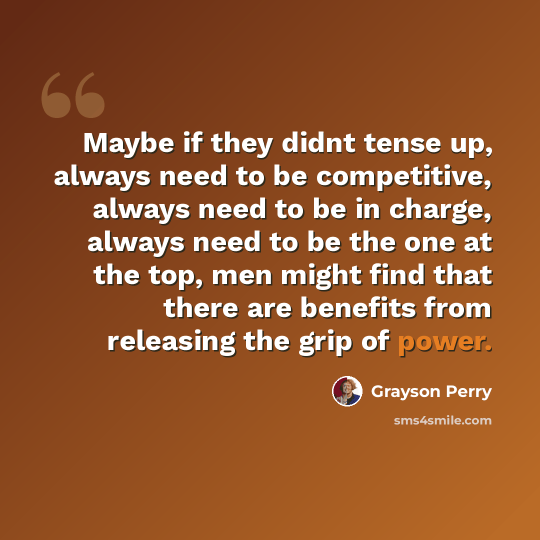 “Maybe if they didnt tense up, always need to be competitive, always need to be in charge, always need to be the one at the top, men might find that there are benefits from releasing the grip of power.” quote by Grayson Perry