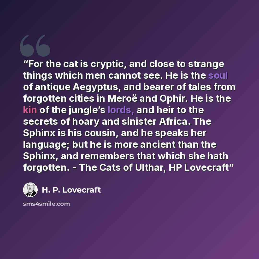 “For the cat is cryptic, and close to strange things which men cannot see. He is the soul of antique Aegyptus, and bearer of tales from forgotten cities in Meroë and Ophir. He is the kin of the jungle’s lords, and heir to the secrets of hoary and sinister Africa. The Sphinx is his cousin, and he…” quote by H. P. Lovecraft