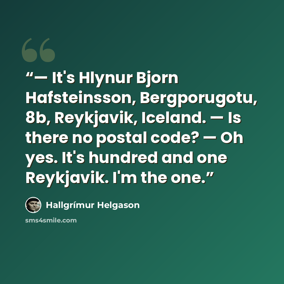 “— It's Hlynur Bjorn Hafsteinsson, Bergporugotu, 8b, Reykjavik, Iceland. — Is there no postal code? — Oh yes. It's hundred and one Reykjavik. I'm the one.” quote by Hallgrímur Helgason