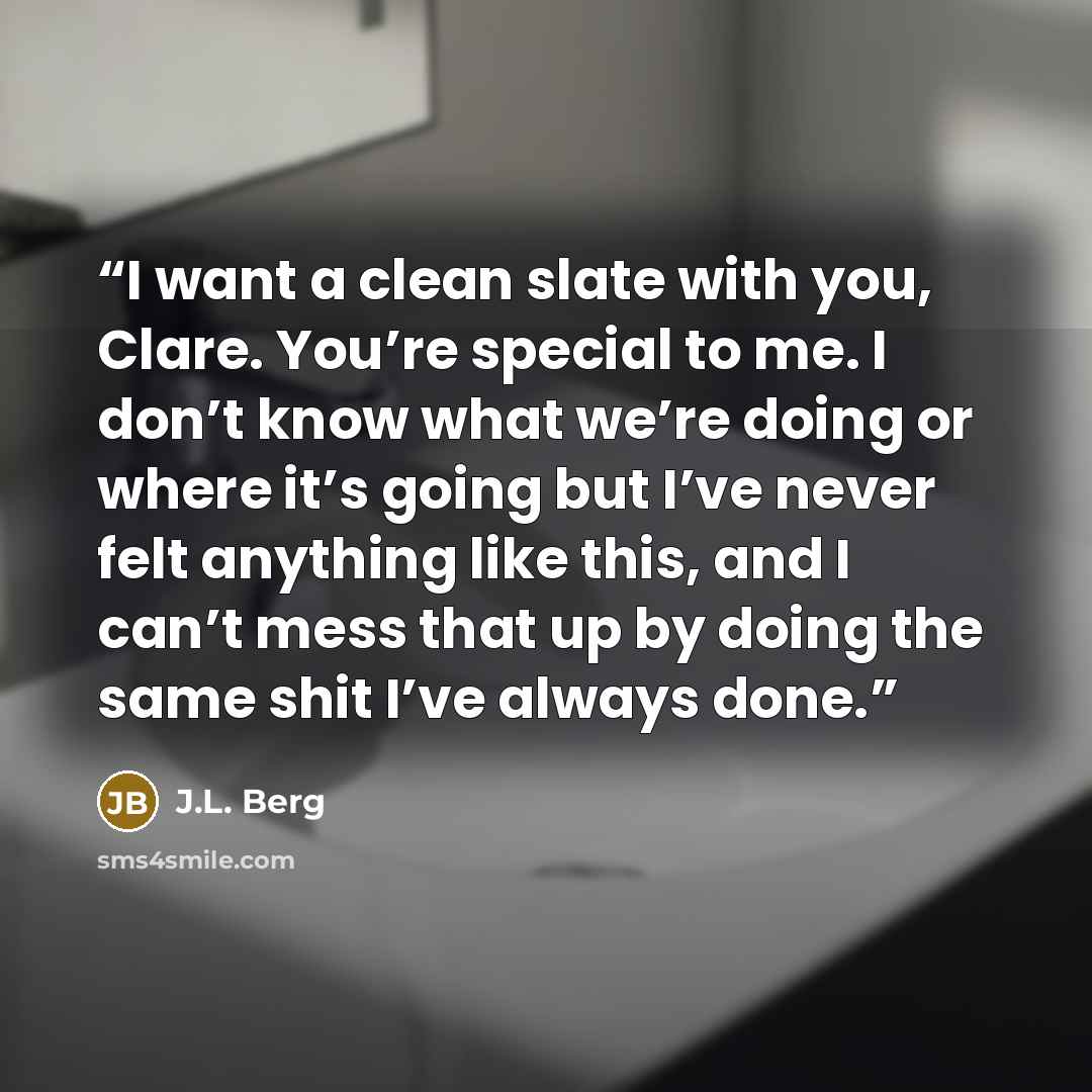 “I want a clean slate with you, Clare. You’re special to me. I don’t know what we’re doing or where it’s going but I’ve never felt anything like this, and I can’t mess that up by doing the same shit I’ve always done.” quote by J.L. Berg