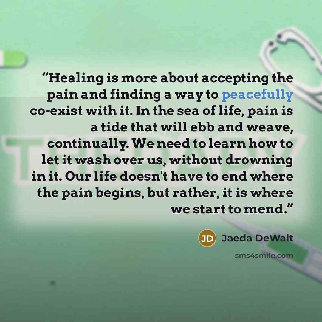 “Healing is more about accepting the pain and finding a way to peacefully co-exist with it. In the sea of life, pain is a tide that will ebb and weave, continually. We need to learn how to let it wash over us, without drowning in it. Our life doesn't have to end where the pain begins, but rather…” quote by Jaeda DeWalt