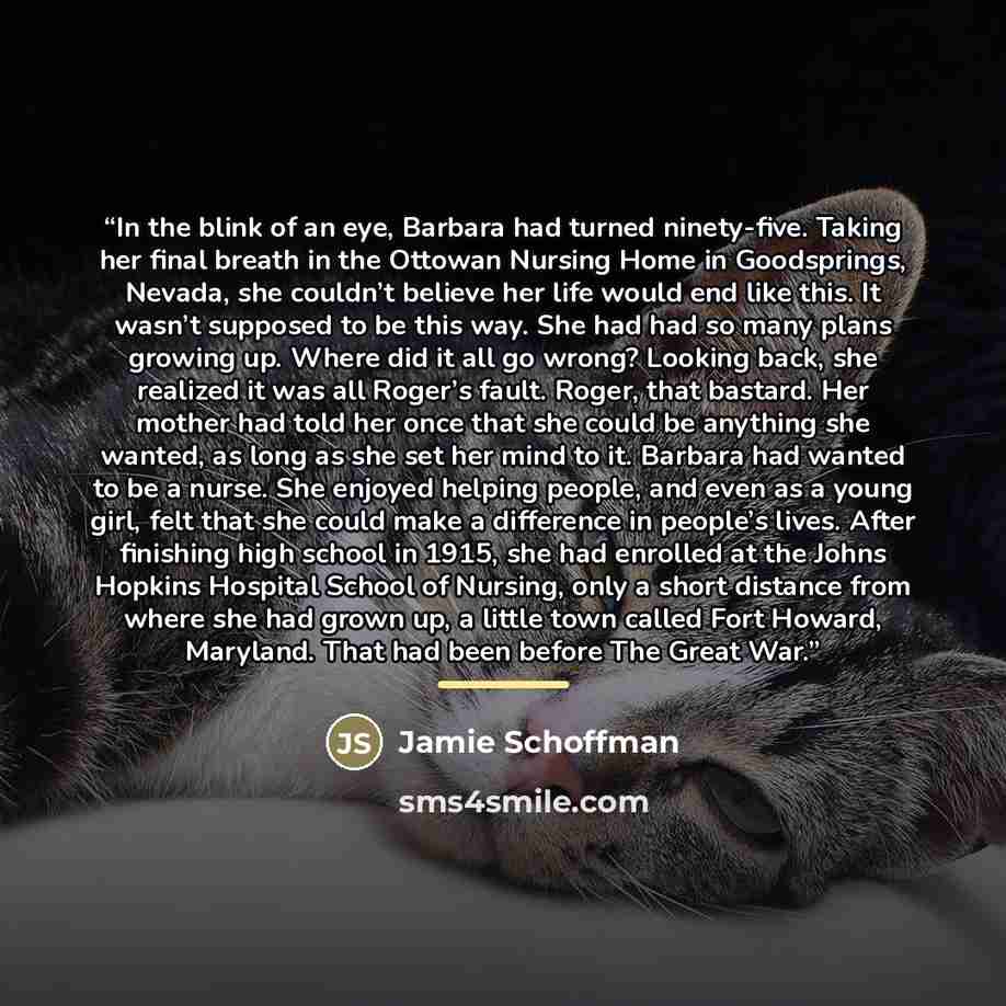 “In the blink of an eye, Barbara had turned ninety-five. Taking her final breath in the Ottowan Nursing Home in Goodsprings, Nevada, she couldn’t believe her life would end like this. It wasn’t supposed to be this way. She had had so many plans growing up. Where did it all go wrong? Looking back…” quote by Jamie Schoffman