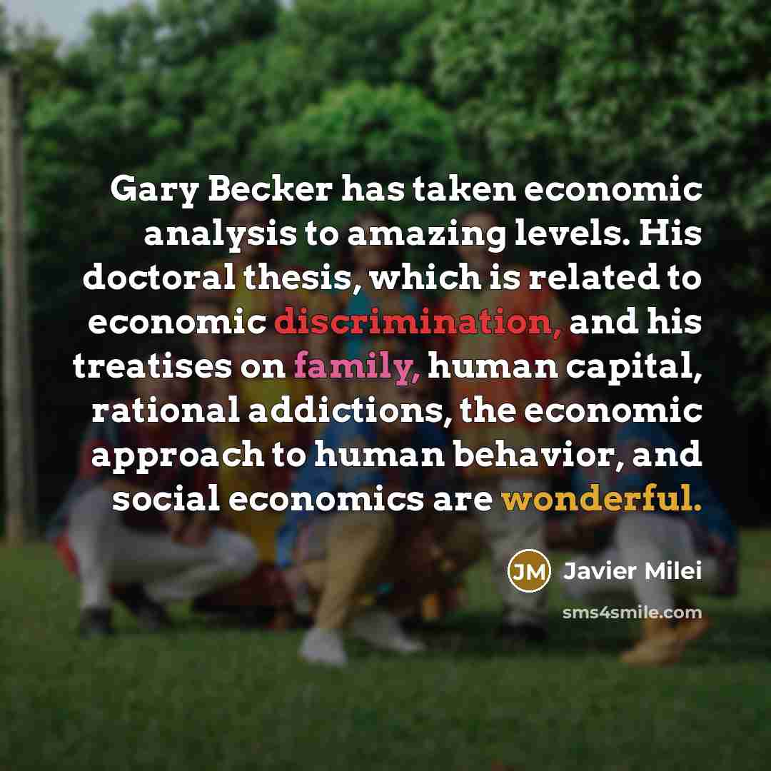 “Gary Becker has taken economic analysis to amazing levels. His doctoral thesis, which is related to economic discrimination, and his treatises on family, human capital, rational addictions, the economic approach to human behavior, and social economics are wonderful.” quote by Javier Milei