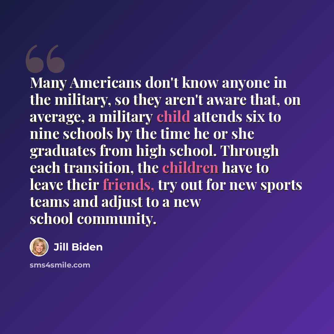 “Many Americans don't know anyone in the military, so they aren't aware that, on average, a military child attends six to nine schools by the time he or she graduates from high school. Through each transition, the children have to leave their friends, try out for new sports teams and adjust to a…” quote by Jill Biden
