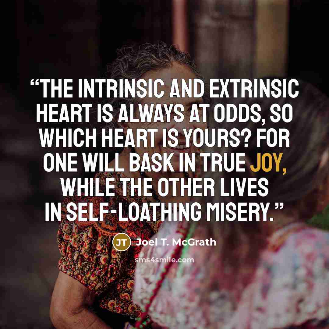 “The intrinsic and extrinsic heart is always at odds, so which heart is yours? For one will bask in true joy, while the other lives in self-loathing misery.” quote by Joel T. McGrath